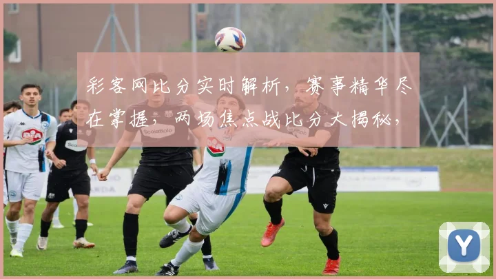 彩客网比分实时解析，赛事精华尽在掌握，两场焦点战比分大揭秘，不容错过