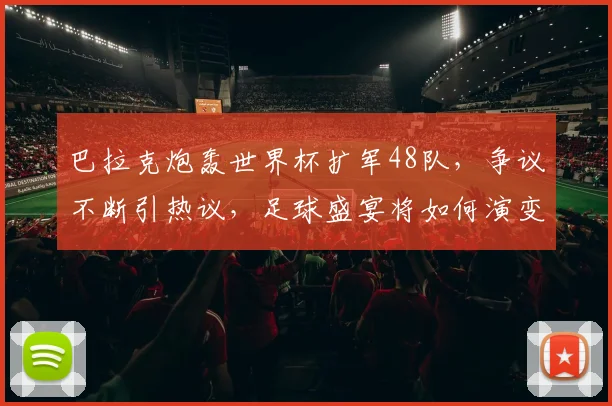 巴拉克炮轰世界杯扩军48队，争议不断引热议，足球盛宴将如何演变