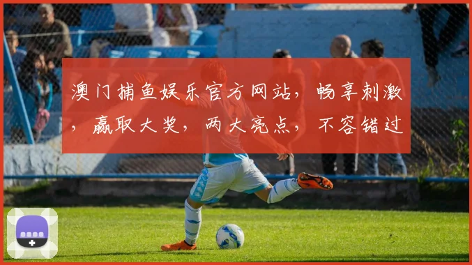 澳门捕鱼娱乐官方网站，畅享刺激，赢取大奖，两大亮点，不容错过