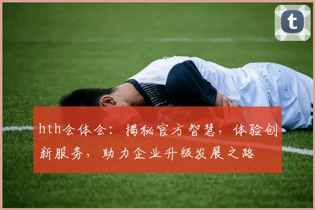 hth会体会：揭秘官方智慧，体验创新服务，助力企业升级发展之路