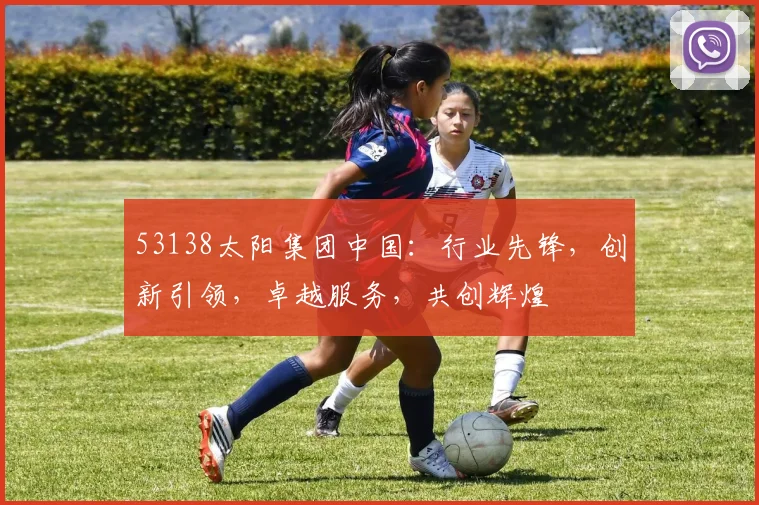 53138太阳集团中国：行业先锋，创新引领，卓越服务，共创辉煌